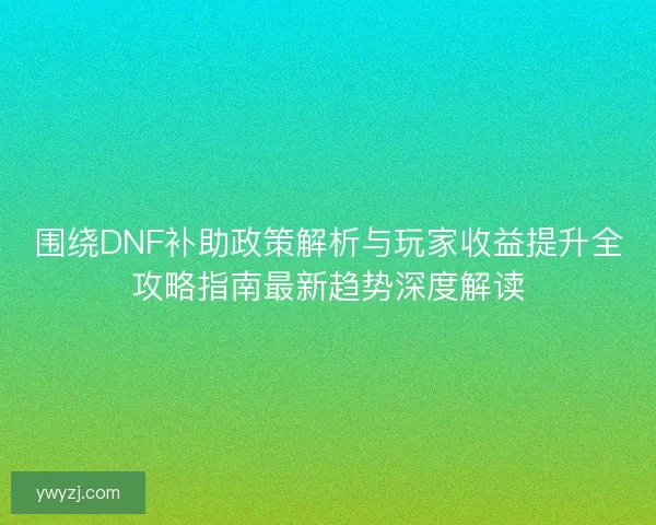 围绕DNF补助政策解析与玩家收益提升全攻略指南最新趋势深度解读