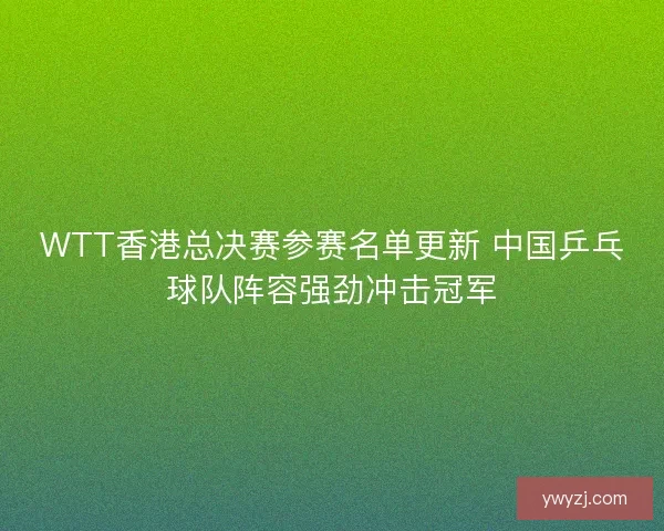 WTT香港总决赛参赛名单更新 中国乒乓球队阵容强劲冲击冠军