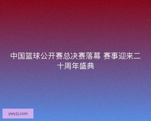 中国篮球公开赛总决赛落幕 赛事迎来二十周年盛典