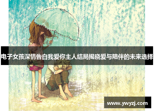 电子女孩深情告白我爱你主人结局揭晓爱与陪伴的未来选择